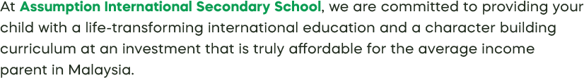At Assumption International Secondary School, we are committed to providing your child with a life-transforming international education and a character building curriculum at an investment that is truly affordable for the average income parent in Malaysia.