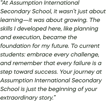 “At Assumption International Secondary School, it wasn’t just about learning—it was about growing. The skills I developed here, like planning and execution, became the foundation for my future. To current students: embrace every challenge, and remember that every failure is a step toward success. Your journey at Assumption International Secondary School is just the beginning of your extraordinary story.”