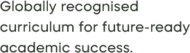 Globally recognised  curriculum for future-ready academic success.