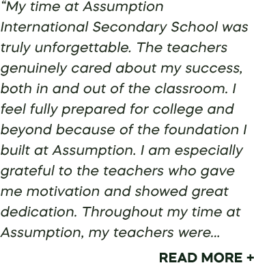 “My time at Assumption International Secondary School was truly unforgettable. The teachers genuinely cared about my success, both in and out of the classroom. I feel fully prepared for college and beyond because of the foundation I built at Assumption. I am especially grateful to the teachers who gave me motivation and showed great dedication. Throughout my time at Assumption, my teachers were... Read More +