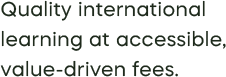 Quality international  learning at accessible, value-driven fees.